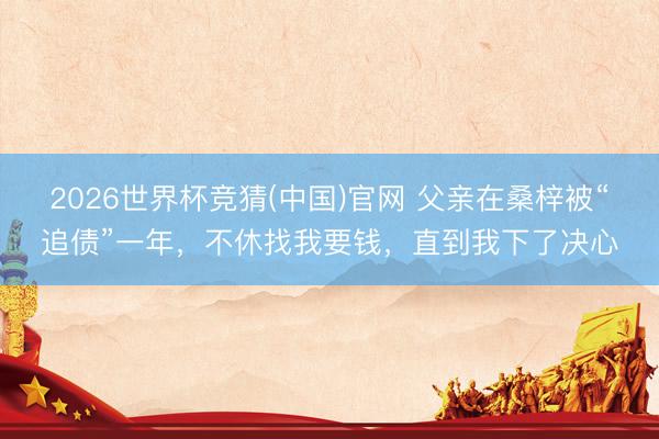 2026世界杯竞猜(中国)官网 父亲在桑梓被“追债”一年，不休找我要钱，直到我下了决心