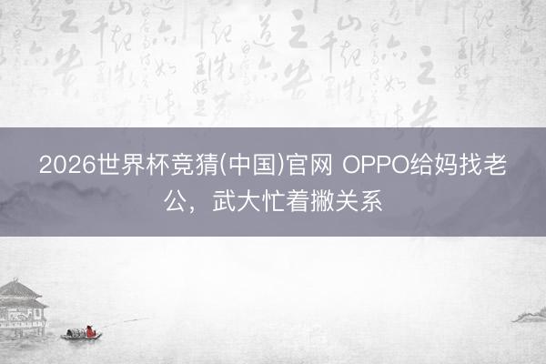 2026世界杯竞猜(中国)官网 OPPO给妈找老公，武大忙着撇关系