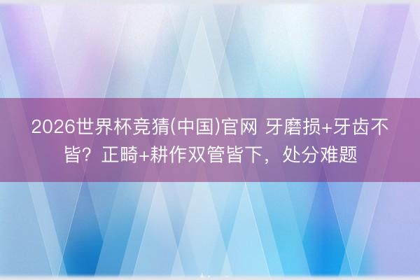 2026世界杯竞猜(中国)官网 牙磨损+牙齿不皆？正畸+耕作双管皆下，处分难题