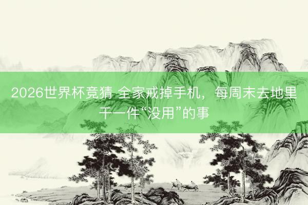 2026世界杯竞猜 全家戒掉手机，每周末去地里干一件“没用”的事
