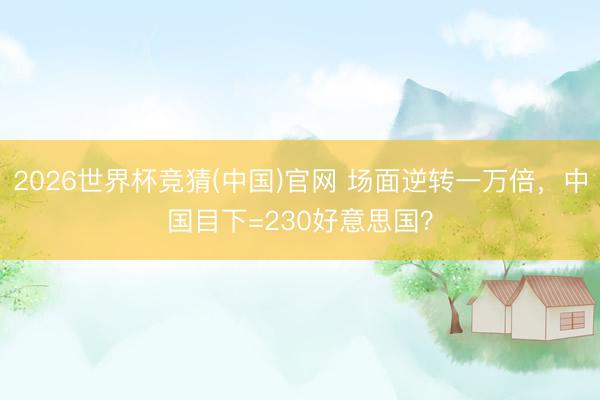 2026世界杯竞猜(中国)官网 场面逆转一万倍，中国目下=230好意思国？