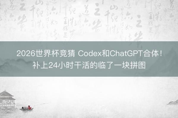 2026世界杯竞猜 Codex和ChatGPT合体！补上24小时干活的临了一块拼图