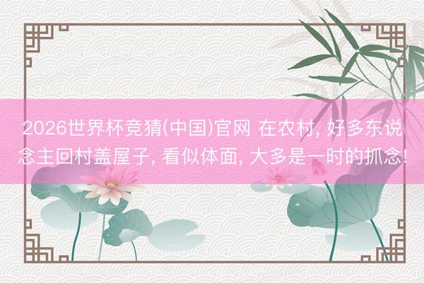 2026世界杯竞猜(中国)官网 在农村， 好多东说念主回村盖屋子， 看似体面， 大多是一时的抓念!
