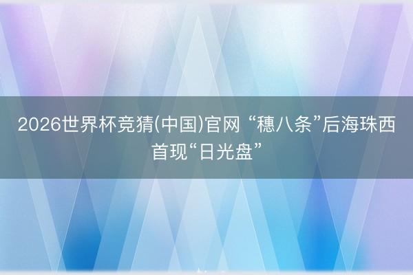 2026世界杯竞猜(中国)官网 “穗八条”后海珠西首现“日光盘”
