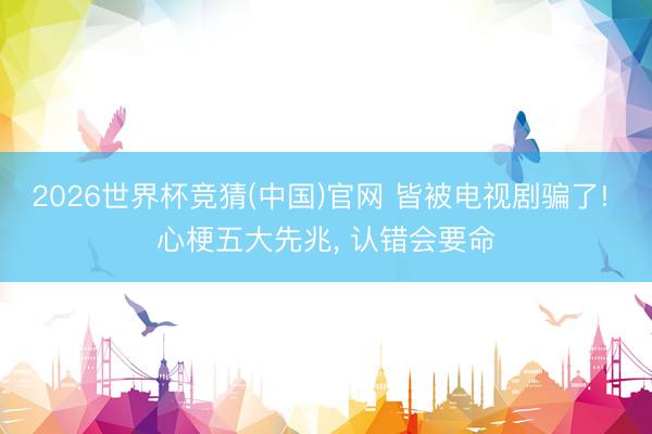 2026世界杯竞猜(中国)官网 皆被电视剧骗了! 心梗五大先兆，<a href=