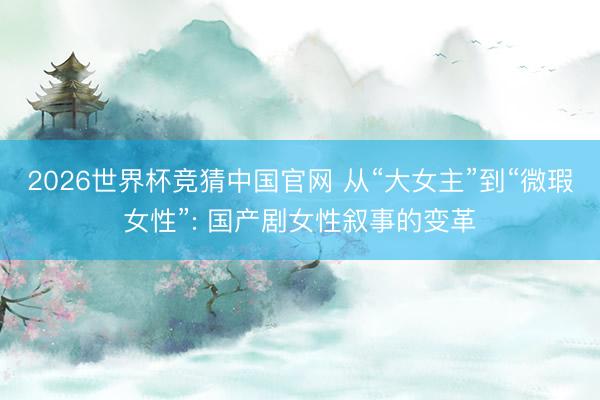 2026世界杯竞猜中国官网 从“大女主”到“微瑕女性”: 国产剧女性叙事的变革