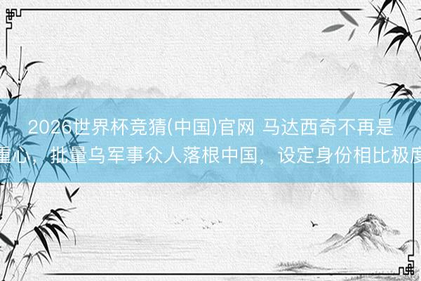 2026世界杯竞猜(中国)官网 马达西奇不再是重心，批量乌军事众人落根中国，设定身份相比极度