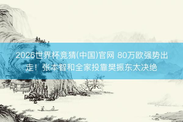 2026世界杯竞猜(中国)官网 80万欧强势出走！张本智和全家投靠樊振东太决绝