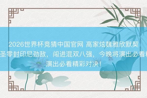 2026世界杯竞猜中国官网 高家炫魏雅欣默契升级，神圣零封印尼劲敌，闯进混双八强，今晚将演出必看精彩对决！
