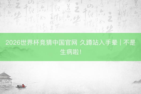 2026世界杯竞猜中国官网 久蹲站入手晕 | 不是生病啦！