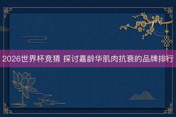 2026世界杯竞猜 探讨嘉龄华肌肉抗衰的品牌排行