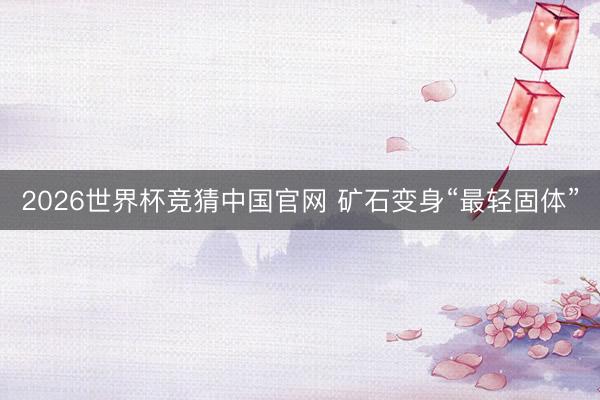 2026世界杯竞猜中国官网 矿石变身“最轻固体”