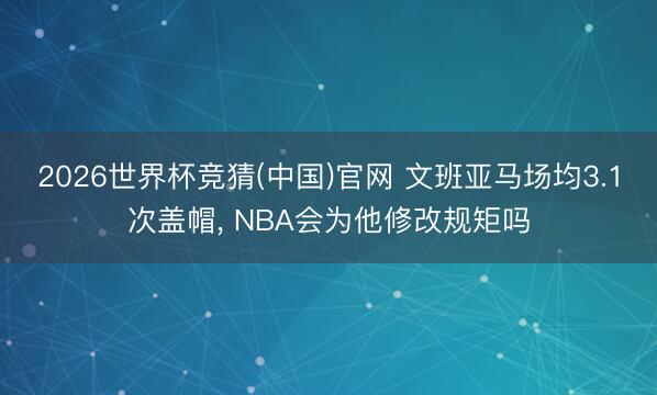 2026世界杯竞猜(中国)官网 文班亚马场均3.1次盖帽， NBA会为他修改规矩吗