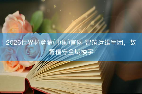 2026世界杯竞猜(中国)官网 智筑运维军团，数智值守全域楼宇