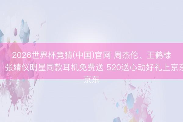 2026世界杯竞猜(中国)官网 周杰伦、王鹤棣、张婧仪明星同款耳机免费送 520送心动好礼上京东