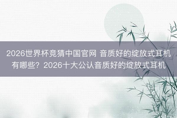 2026世界杯竞猜中国官网 音质好的绽放式耳机有哪些？2026十大公认音质好的绽放式耳机