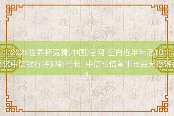 2026世界杯竞猜(中国)官网 空白近半年后10万亿中信银行将迎新行长， 中信相信董事长吕天贵转头