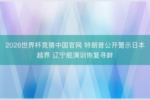 2026世界杯竞猜中国官网 特朗普公开警示日本越界 辽宁舰演训恢复寻衅