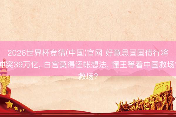 2026世界杯竞猜(中国)官网 好意思国国债行将冲突39万亿， 白宫莫得还帐想法， 懂王等着中国救场?