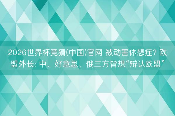 2026世界杯竞猜(中国)官网 被动害休想症? 欧盟外长: 中、好意思、俄三方皆想“辩认欧盟”