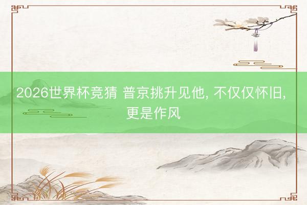 2026世界杯竞猜 普京挑升见他， 不仅仅怀旧， 更是作风