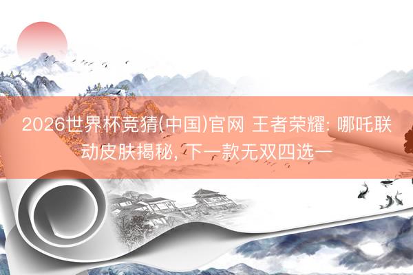 2026世界杯竞猜(中国)官网 王者荣耀: 哪吒联动皮肤揭秘， 下一款无双四选一