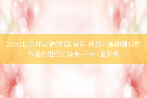 2026世界杯竞猜(中国)官网 俄技巧集团提议中方境内组织分娩卡-226T直升机