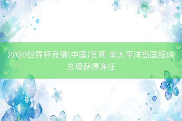 2026世界杯竞猜(中国)官网 南太平洋岛国纽埃总理获得连任