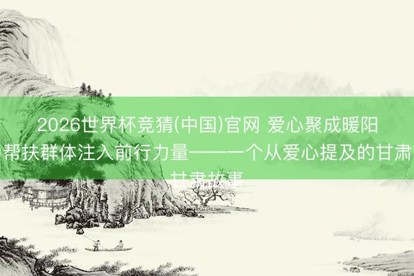 2026世界杯竞猜(中国)官网 爱心聚成暖阳，为帮扶群体注入前行力量——一个从爱心提及的甘肃故事