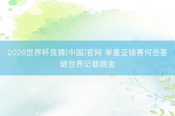 2026世界杯竞猜(中国)官网 举重亚锦赛何岳基破世界记载摘金