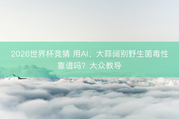 2026世界杯竞猜 用AI、大蒜阔别野生菌毒性靠谱吗？大众教导