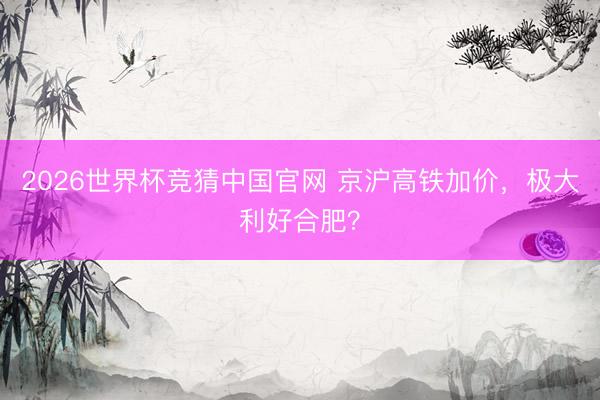 2026世界杯竞猜中国官网 京沪高铁加价，极大利好合肥？