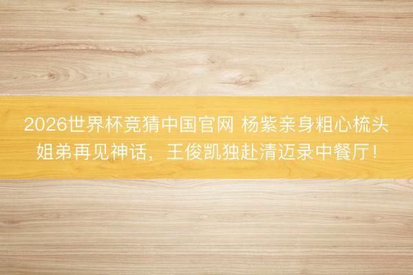 2026世界杯竞猜中国官网 杨紫亲身粗心梳头姐弟再见神话，王俊凯独赴清迈录中餐厅！