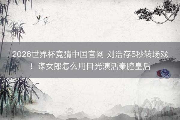 2026世界杯竞猜中国官网 刘浩存5秒转场戏！谋女郎怎么用目光演活秦腔皇后