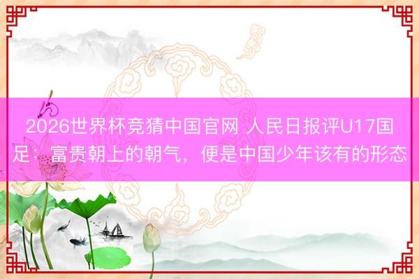 2026世界杯竞猜中国官网 人民日报评U17国足：富贵朝上的朝气，便是中国少年该有的形态