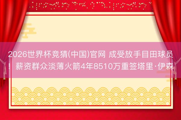 2026世界杯竞猜(中国)官网 成受放手目田球员！薪资群众淡薄火箭4年8510万重签塔里·伊森