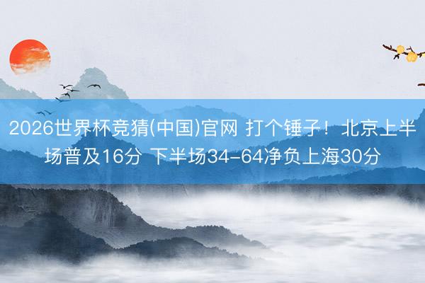 2026世界杯竞猜(中国)官网 打个锤子！北京上半场普及16分 下半场34-64净负上海30分