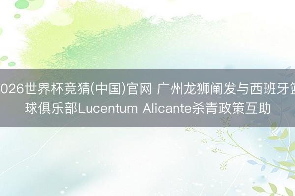 2026世界杯竞猜(中国)官网 广州龙狮阐发与西班牙篮球俱乐部Lucentum Alicante杀青政策互助