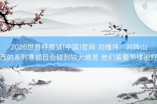 2026世界杯竞猜(中国)官网 刘维伟：对阵山西的系列赛细目会碰到较大艰苦 他们紧要节律很好