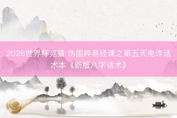 2026世界杯竞猜 伪国粹易经课之第五天电诈话术本《新版八字话术》