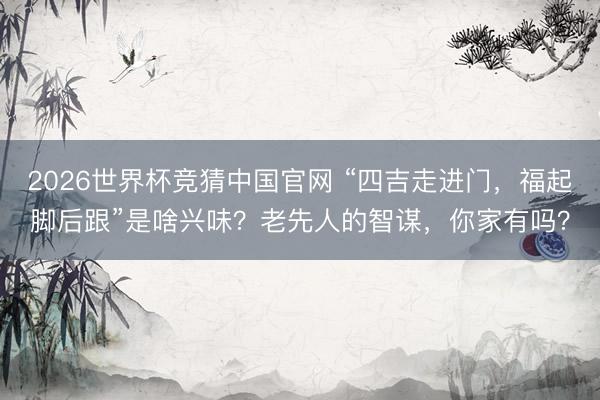 2026世界杯竞猜中国官网 “四吉走进门，福起脚后跟”是啥兴味？老先人的智谋，你家有吗？