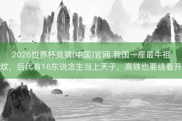 2026世界杯竞猜(中国)官网 我国一座最牛祖坟，后代有16东说念主当上天子，高铁也要绕着开