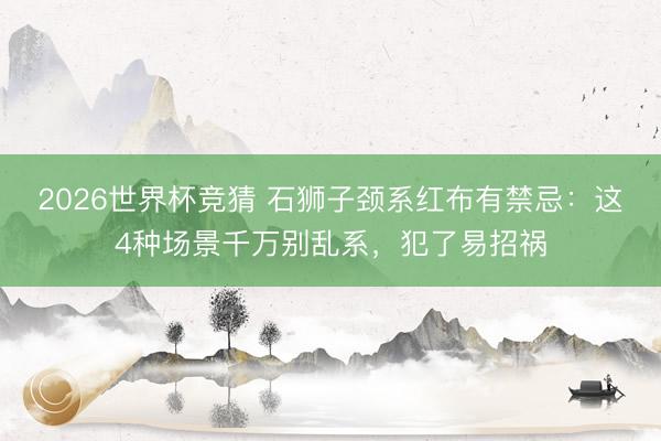 2026世界杯竞猜 石狮子颈系红布有禁忌：这4种场景千万别乱系，犯了易招祸