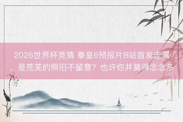 2026世界杯竞猜 拳皇6预报片B站首发走漏，是荒芜的照旧不留意？也许你并莫得念念多