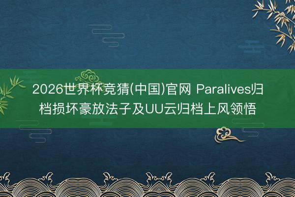 2026世界杯竞猜(中国)官网 Paralives归档损坏豪放法子及UU云归档上风领悟
