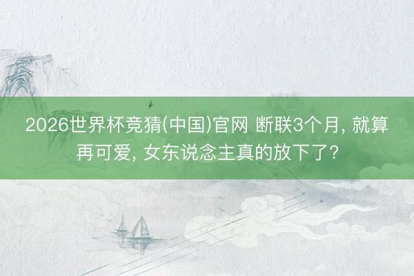 2026世界杯竞猜(中国)官网 断联3个月， 就算再可爱， 女东说念主真的放下了?