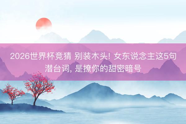 2026世界杯竞猜 别装木头! 女东说念主这5句潜台词， 是撩你的甜密暗号