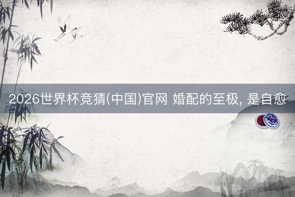 2026世界杯竞猜(中国)官网 婚配的至极， 是自愈