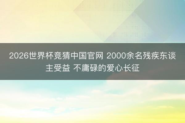 2026世界杯竞猜中国官网 2000余名残疾东谈主受益 不庸碌的爱心长征