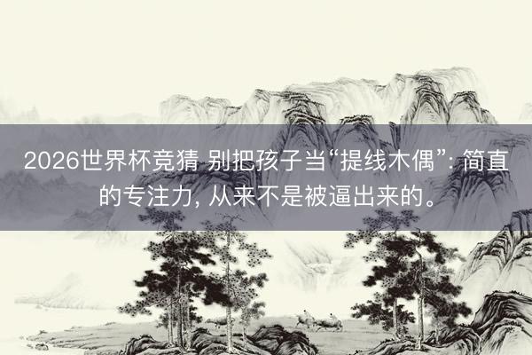 2026世界杯竞猜 别把孩子当“提线木偶”: 简直的专注力， 从来不是被逼出来的。